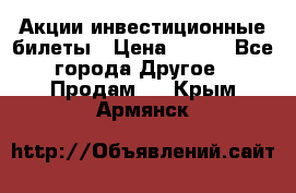 Акции-инвестиционные билеты › Цена ­ 150 - Все города Другое » Продам   . Крым,Армянск